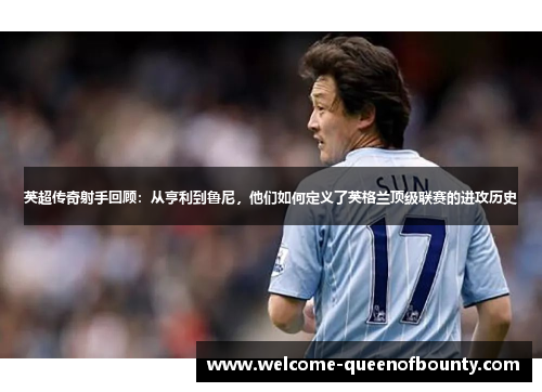 英超传奇射手回顾：从亨利到鲁尼，他们如何定义了英格兰顶级联赛的进攻历史