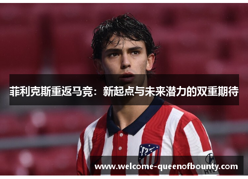 菲利克斯重返马竞：新起点与未来潜力的双重期待