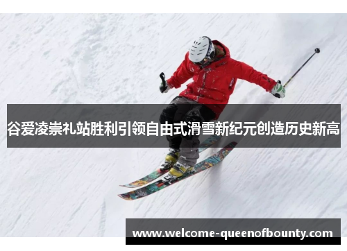 谷爱凌崇礼站胜利引领自由式滑雪新纪元创造历史新高