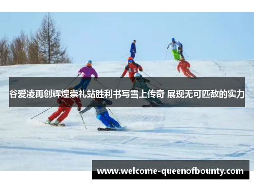 谷爱凌再创辉煌崇礼站胜利书写雪上传奇 展现无可匹敌的实力