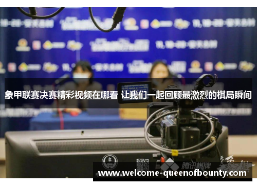 象甲联赛决赛精彩视频在哪看 让我们一起回顾最激烈的棋局瞬间
