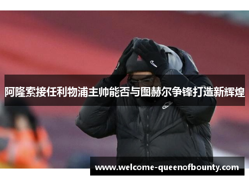 阿隆索接任利物浦主帅能否与图赫尔争锋打造新辉煌