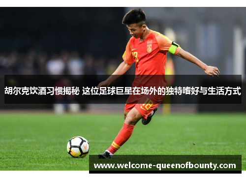 胡尔克饮酒习惯揭秘 这位足球巨星在场外的独特嗜好与生活方式