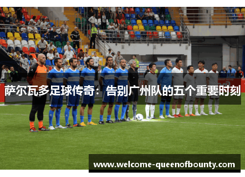 萨尔瓦多足球传奇：告别广州队的五个重要时刻