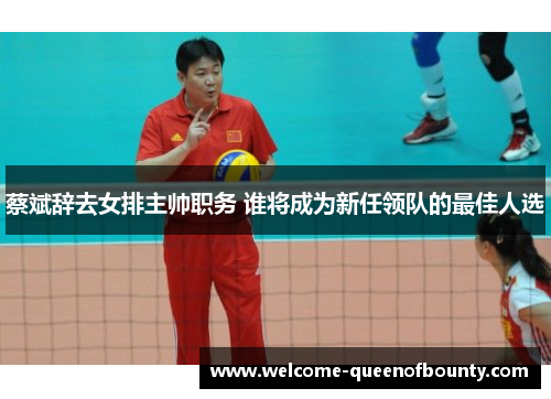 蔡斌辞去女排主帅职务 谁将成为新任领队的最佳人选 蔡斌辞去女排主帅职务 谁将成为新任领队的最佳人选
