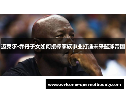 迈克尔·乔丹子女如何接棒家族事业打造未来篮球帝国 迈克尔·乔丹子女如何接棒家族事业打造未来篮球帝国
