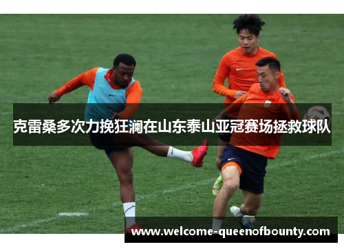 克雷桑多次力挽狂澜在山东泰山亚冠赛场拯救球队 克雷桑多次力挽狂澜在山东泰山亚冠赛场拯救球队