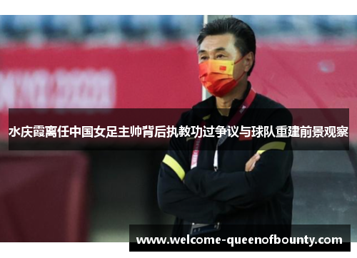 水庆霞离任中国女足主帅背后执教功过争议与球队重建前景观察 水庆霞离任中国女足主帅背后执教功过争议与球队重建前景观察