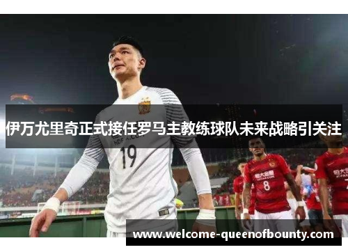 伊万尤里奇正式接任罗马主教练球队未来战略引关注